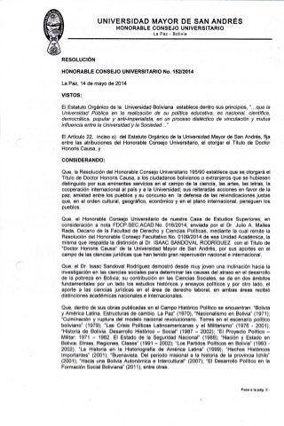 I.,'NIVERSIDAD MAYOR DE SAN ANDRÉS 
HONORABLE CONSEJO UNIVERSITARIO 
La Paz - Bolivia 
RESOLUCIÓN 
HONORABLE CONSEJO UNIVERSITARIO No. 152t2014 
LaPaz,14 de mayo de2014 
VISTOS: 
El Estatuto Orgánico de la Universidad Boliviana establece dentro sus principios, "...que /a 
lJniversidad Púbtica en la realización de su política educativa, es nacional, científica, 
democrática, popular y anti-imperialista, en un proceso dialéctico de vinculación y mutua 
influencia entre la Universidad y la Sociedad..." 
ElArtículo 22, inciso o) del Estatuto Orgánico de la Universidad Mayor de San Andrés, fija 
entre las atribuciones del Honorable Consejo Universitario, el otorgar el Título de Doctor 
Honoris Causa, y 
GONSIDERANDO: 
Que, la Resolución del Honorable Gonsejo Universitario 195/90 establece que se otorgará el 
Título de Doctor Honoris Causa, a los ciudadanos bolivianos o extranjeros que se hubiesen 
distinguido Bor sus eminentes servicios en el campo de la ciencia, las artes, las letras, la 
cooperación internacional al país y a la Universidad; sus reiteradas acciones en favor de la 
paz, amistad entre los pueblos y su concurso en la defensa de las reivindicaciones justas 
que, en el orden cultural, geográfico, económico y en el plano internacional, persiguen los 
pueblos. 
Que, el Honorable Consejo Universitario de nuestra Casa de Estudios Superiores, en 
consideración a nota FDCP.SEC.ACAD.No. 01612014, enviada por el Dr. Julio A. Mallea 
Rada, Decano de la Facultad de Derecho y Ciencias Políticas, mediante la cual remite la 
Resolución del Honorable Consejo Facultativo No. 0109/2014 de esa Unidad Académica, la 
misma que respalda la distinción al Dr. ISAAC SANDOVAL RODRÍGUEZ con elTítulo de 
"Doctor Honoris Causa" de la Universidad Mayor de San Andrés, por sus aportes en el 
campo de las ciencias jurídicas que han tenido gran repercusión nacional e internacional. 
Que, el Dr. lsaac Sandoval Rodríguez demostró desde muy joven una inclinación hacia la 
investigación en las ciencias sociales para determinar las causas del atraso en el desarrollo 
de la pobreza en Bolivia; su contribución en las Ciencias Sociales, se da en dos ámbitos 
fundamentales por un lado los estudios históricos y ensayos políticos y por otro lado, el 
aporte a las ciencias jurídicas en el área de derecho laboral, en ambas áreas recibió 
distinciones académicas nacionales e internacionales. 
Que, dentro de sus obras publicadas en el Campo Histórico Político se encuentran: "Bolivia 
yAmérica Latina. Estructuras de cambio. LaPaz" (1970), "Nacionalismo en Bolivia" (1971): 
"Culminación y ruptura del modelo nacional revolucionario. Torres en el escenario político 
boliviano" (1979); "Las Crisis Políticas Latinoamericanas y el Militarismo" (1976 - 2001); 
"Historia de Bolivia. Desarrello Histórico - Social" (1987 - 2002); "El Proyecto Político - 
Militar: 1971 - 1982. El Esiado de la Seguridad Ñacional" (tgdq; "Nacién y Estado en 
Bolivia: Etnias, Regiones, Clases" (1991 - 2002); "Los Partidos Políticos en Bolivia" (1993 - 
2002); "La Historia en la Historiografía de América Latina" (1999); "Hechos Históricos 
lmportantes" (2001); "Buenavista. Del periodo misional a la historia de la provincia lchilo" 
(2001); "Hacia una Bolivia Autonómica e lntercultural" (2007); "El Desarrollo Político en la 
Formación Social Boliviana" (2011), entre otras. 
Pase a la pá9. 2.- 
 