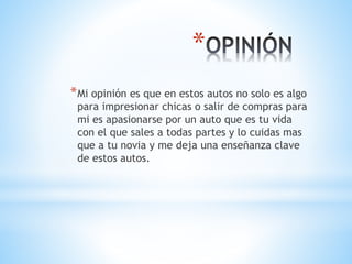 * 
*Mi opinión es que en estos autos no solo es algo 
para impresionar chicas o salir de compras para 
mi es apasionarse por un auto que es tu vida 
con el que sales a todas partes y lo cuidas mas 
que a tu novia y me deja una enseñanza clave 
de estos autos. 
