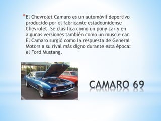 *El Chevrolet Camaro es un automóvil deportivo 
producido por el fabricante estadounidense 
Chevrolet. Se clasifica como un pony car y en 
algunas versiones también como un muscle car. 
El Camaro surgió como la respuesta de General 
Motors a su rival más digno durante esta época: 
el Ford Mustang. 
 