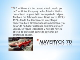 *El Ford Maverick fue un automóvil creado por 
la Ford Motor Company de los Estados Unidos 
que obtuvo un gran éxito en su país de origen. 
También fue fabricado en el Brasil entre 1973 y 
1979, donde fue lanzado con un enfoque 
comercial bien diferenciado del americano, y a 
pesar de no haber obtenido el mismo éxito en 
ventas, se volvió legendario y hoy por hoy es 
objeto de culto por parte de personas de 
diferentes edades. 
* 
 