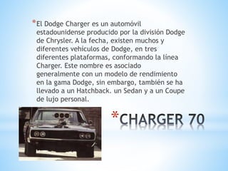 *El Dodge Charger es un automóvil 
estadounidense producido por la división Dodge 
de Chrysler. A la fecha, existen muchos y 
diferentes vehículos de Dodge, en tres 
diferentes plataformas, conformando la línea 
Charger. Este nombre es asociado 
generalmente con un modelo de rendimiento 
en la gama Dodge, sin embargo, también se ha 
llevado a un Hatchback. un Sedan y a un Coupe 
de lujo personal. 
* 
 