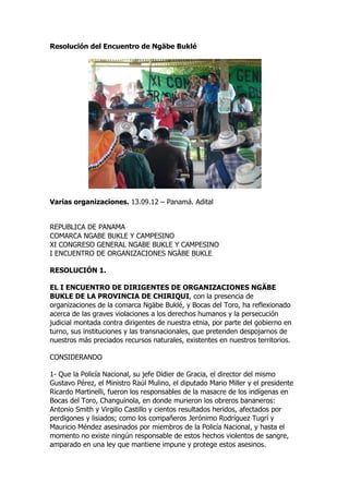 Resolución del Encuentro de Ngäbe Buklé




Varias organizaciones. 13.09.12 – Panamá. Adital


REPUBLICA DE PANAMA
COMARCA NGABE BUKLE Y CAMPESINO
XI CONGRESO GENERAL NGABE BUKLE Y CAMPESINO
I ENCUENTRO DE ORGANIZACIONES NGÄBE BUKLE

RESOLUCIÓN 1.

EL I ENCUENTRO DE DIRIGENTES DE ORGANIZACIONES NGÄBE
BUKLE DE LA PROVINCIA DE CHIRIQUI, con la presencia de
organizaciones de la comarca Ngäbe Buklé, y Bocas del Toro, ha reflexionado
acerca de las graves violaciones a los derechos humanos y la persecución
judicial montada contra dirigentes de nuestra etnia, por parte del gobierno en
turno, sus instituciones y las transnacionales, que pretenden despojarnos de
nuestros más preciados recursos naturales, existentes en nuestros territorios.

CONSIDERANDO

1- Que la Policía Nacional, su jefe Didier de Gracia, el director del mismo
Gustavo Pérez, el Ministro Raúl Mulino, el diputado Mario Miller y el presidente
Ricardo Martinelli, fueron los responsables de la masacre de los indígenas en
Bocas del Toro, Changuinola, en donde murieron los obreros bananeros:
Antonio Smith y Virgilio Castillo y cientos resultados heridos, afectados por
perdigones y lisiados; como los compañeros Jerónimo Rodríguez Tugrí y
Mauricio Méndez asesinados por miembros de la Policía Nacional, y hasta el
momento no existe ningún responsable de estos hechos violentos de sangre,
amparado en una ley que mantiene impune y protege estos asesinos.
 
