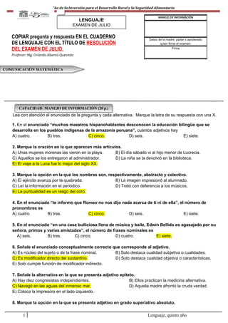 Año de la Inversión para el Desarrollo Rural y la Seguridad Alimentaria
Lea con atención el enunciado de la pregunta y cada alternativa. Marque la letra de su respuesta con una X.
1. En el enunciado “muchos maestros hispanohablantes desconocen la educación bilingüe que se
desarrolla en los pueblos indígenas de la amazonia peruana”, cuántos adjetivos hay
A) cuatro. B) tres. C) cinco. D) seis. E) siete.
2. Marque la oración en la que aparecen más artículos.
A) Unas mujeres morenas las vieron en la playa. B) El día sábado vi al hijo menor de Lucrecia.
C) Aquellos se los entregaron al administrador. D) La niña se la devolvió en la biblioteca.
E) El viaje a la Luna fue lo mejor del siglo XX.
3. Marque la opción en la que los nombres son, respectivamente, abstracto y colectivo.
A) El ejército avanza por la quebrada. B) La imagen impresionó al alumnado.
C) Leí la información en el periódico. D) Trató con deferencia a los músicos.
E) La puntualidad es un rasgo del coro.
4. En el enunciado “te informo que Romeo no nos dijo nada acerca de ti ni de ella”, el número de
pronombres es
A) cuatro. B) tres. C) cinco. D) seis. E) siete.
5. En el enunciado “en una casa bulliciosa llena de música y baile, Edwin Bellido es agasajado por su
señora, primos y varias amistades”, el número de frases nominales es
A) seis. B) tres. C) cinco. D) cuatro. E) siete.
6. Señale el enunciado conceptualmente correcto que corresponde al adjetivo.
A) Es núcleo del sujeto o de la frase nominal. B) Solo destaca cualidad subjetiva o cualidades.
C) Es modificador directo del sustantivo. D) Solo destaca cualidad objetiva o características.
E) Solo cumple función de modificador indirecto.
7. Señale la alternativa en la que se presenta adjetivo epíteto.
A) Hay diez congresistas independientes. B) Ellos practican la medicina alternativa.
C) Navegó en las aguas del inmenso mar. D) Aquella madre afrontó la cruda verdad.
E) Coloca la impresora en el lado izquierdo.
8. Marque la opción en la que se presenta adjetivo en grado superlativo absoluto.
1 Lenguaje, quinto año
MANEJO DE INFORMACIÓN
Datos de la madre, padre o apoderado
quien firma el examen:
Firma
COMUNICACIÓN MATEMÁTICACOMUNICACIÓN MATEMÁTICA
COPIAR pregunta y respuesta EN EL CUADERNO
DE LENGUAJE CON EL TÍTULO DE RESOLUCIÓN
DEL EXAMEN DE JULIO.
Profesor: Mg. Orlando Abanto Quevedo
CAPACIDAD: MANEJO DE INFORMACIÓN (20 p.)CAPACIDAD: MANEJO DE INFORMACIÓN (20 p.)
LENGUAJE
EXAMEN DE JULIO
 