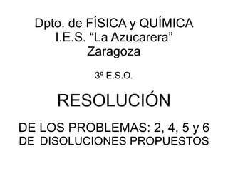 Dpto. de FÍSICA y QUÍMICA I.E.S. “La Azucarera” Zaragoza 3º E.S.O. RESOLUCIÓN DE LOS PROBLEMAS: 2, 4, 5 y 6  DE   DISOLUCIONES PROPUESTOS 
