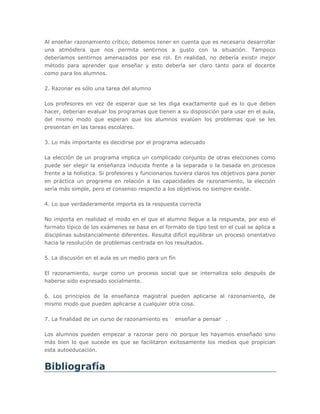 Al enseñar razonamiento crítico, debemos tener en cuenta que es necesario desarrollar
una atmósfera que nos permita sentirnos a gusto con la situación. Tampoco
deberíamos sentirnos amenazados por ese rol. En realidad, no debería existir mejor
método para aprender que enseñar y esto debería ser claro tanto para el docente
como para los alumnos.

2. Razonar es sólo una tarea del alumno

Los profesores en vez de esperar que se les diga exactamente qué es lo que deben
hacer, deberían evaluar los programas que tienen a su disposición para usar en el aula,
del mismo modo que esperan que los alumnos evalúen los problemas que se les
presentan en las tareas escolares.

3. Lo más importante es decidirse por el programa adecuado

La elección de un programa implica un complicado conjunto de otras elecciones como
puede ser elegir la enseñanza inducida frente a la separada o la basada en procesos
frente a la holística. Si profesores y funcionarios tuviera claros los objetivos para poner
en práctica un programa en relación a las capacidades de razonamiento, la elección
sería más simple, pero el consenso respecto a los objetivos no siempre existe.

4. Lo que verdaderamente importa es la respuesta correcta

No importa en realidad el modo en el que el alumno llegue a la respuesta, por eso el
formato típico de los exámenes se basa en el formato de tipo test en el cual se aplica a
disciplinas substancialmente diferentes. Resulta difícil equilibrar un proceso orientativo
hacia la resolución de problemas centrada en los resultados.

5. La discusión en el aula es un medio para un fín

El razonamiento, surge como un proceso social que se internaliza solo después de
haberse sido expresado socialmente.

6. Los principios de la enseñanza magistral pueden aplicarse al razonamiento, de
mismo modo que pueden aplicarse a cualquier otra cosa.

7. La finalidad de un curso de razonamiento es ‘ enseñar a pensar’ .

Los alumnos pueden empezar a razonar pero no porque les hayamos enseñado sino
más bien lo que sucede es que se facilitaron exitosamente los medios que propician
esta autoeducación.


Bibliografía
 