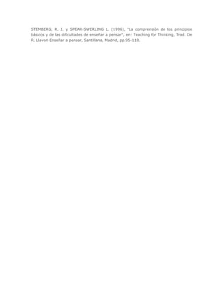 STEMBERG, R. J. y SPEAR-SWERLING L. (1996), "La comprensión de los principios
básicos y de las dificultades de enseñar a pensar", en: Teaching for Thinking, Trad. De
R. Llavori Enseñar a pensar, Santillana, Madrid, pp.95-118.
 
