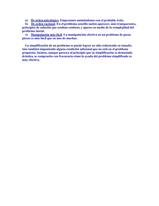 a) De orden psicológico. Empezamos animándonos con el probable éxito.
  b) De orden racional. En el problema sencillo suelen aparecer, más transparentes,
principios de solución que estaban confusos y opacos en medio de la complejidad del
problema inicial.
  c) Manipulación más fácil. La manipulación efectiva en un problema de pocas
piezas es más fácil que en uno de muchas.

   La simplificación de un problema se puede lograr no sólo reduciendo su tamaño,
sino también imponiendo alguna condición adicional que no está en el problema
propuesto. Incluso, aunque parezca al principio que tu simplificación es demasiado
drástica, se comprueba con frecuencia cómo la ayuda del problema simplificado es
muy efectiva.
 