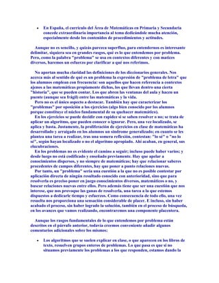 En España, el currículo del Área de Matemáticas en Primaria y Secundaria
       concede extraordinaria importancia al tema dedicándole mucha atención,
       especialmente desde los contenidos de procedimientos y actitudes.

  Aunque no es sencillo, y quizás parezca superfluo, para entendernos es interesante
delimitar, siquiera sea en grandes rasgos, qué es lo que entendemos por problema.
Pero, como la palabra "problema" se usa en contextos diferentes y con matices
diversos, haremos un esfuerzo por clarificar a qué nos referimos.

   No aportan mucha claridad las definiciones de los diccionarios generales. Nos
acerca más al sentido de qué es un problema la expresión de "problema de letra" que
los alumnos emplean con frecuencia: son aquellos que hacen referencia a contextos
ajenos a las matemáticas propiamente dichas, los que llevan dentro una cierta
"historia", que se pueden contar. Los que abren las ventanas del aula y hacen un
puente (aunque sea frágil) entre las matemáticas y la vida.
   Pero no es el único aspecto a destacar. También hay que caracterizar los
"problemas" por oposición a los ejercicios (algo bien conocido por los alumnos
porque constituye el núcleo fundamental de su quehacer matemático).
   En los ejercicios se puede decidir con rapidez si se saben resolver o no; se trata de
aplicar un algoritmo, que pueden conocer o ignorar. Pero, una vez localizado, se
aplica y basta. Justamente, la proliferación de ejercicios en clase de matemáticas ha
desarrollado y arraigado en los alumnos un síndrome generalizado; en cuanto se les
plantea una tarea a realizar, tras una somera reflexión, contestan: "lo sé" o "no lo
sé", según hayan localizado o no el algoritmo apropiado. Ahí acaban, en general, sus
elucubraciones.
   En los problemas no es evidente el camino a seguir; incluso puede haber varios; y
desde luego no está codificado y enseñado previamente. Hay que apelar a
conocimientos dispersos, y no siempre de matemáticas; hay que relacionar saberes
procedentes de campos diferentes, hay que poner a punto relaciones nuevas.
   Por tanto, un "problema" sería una cuestión a la que no es posible contestar por
aplicación directa de ningún resultado conocido con anterioridad, sino que para
resolverla es preciso poner en juego conocimientos diversos, matemáticos o no, y
buscar relaciones nuevas entre ellos. Pero además tiene que ser una cuestión que nos
interese, que nos provoque las ganas de resolverla, una tarea a la que estemos
dispuestos a dedicarle tiempo y esfuerzos. Como consecuencia de todo ello, una vez
resuelta nos proporciona una sensación considerable de placer. E incluso, sin haber
acabado el proceso, sin haber logrado la solución, también en el proceso de búsqueda,
en los avances que vamos realizando, encontraremos una componente placentera.

  Aunque los rasgos fundamentales de lo que entendemos por problema están
descritos en el párrafo anterior, todavía creemos conveniente añadir algunos
comentarios adicionales sobre los mismos:

       Los algoritmos que se suelen explicar en clase, o que aparecen en los libros de
       texto, resuelven grupos enteros de problemas. Lo que pasa es que si no
       situamos previamente los problemas a los que responden, estamos dando la
 