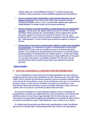 señalar cuáles son, es bien dificultoso hacerlo. Y se tiende a pensar que
       coinciden en líneas generales con las cualidades propias de los matemáticos.

       Una vez resueltos apetece proponerlos a otras personas para que a su vez
       intenten resolverlos. Pasa como con los chistes que nos gustan, que los
       contamos enseguida a otros, y así se van formando cadenas que explican su
       rápida difusión. Lo mismo sucede con los buenos problemas.

       Parecen a primera vista algo abordable, no dejan bloqueado, sin capacidad de
       reacción. Y puede pasar que alguna solución parcial sea sencilla o incluso
       inmediata. Desde un punto de vista psicológico, sólo nos planteamos aquello
       que somos capaces (o al menos eso creemos) de resolver. Por eso, si un
       problema sólo lo es para nosotros cuando lo aceptamos como tal, difícil es que
       nos "embarquemos" en una aventura que nos parezca superior a nuestras
       fuerzas.

       Proporcionan al resolverlos un tipo de placer difícil de explicar pero agradable
       de experimentar. La componente de placer es fundamental en todo desafío
       intelectual, si se quiere que sea asumido con gusto y de manera duradera.
       Incluso, en la enseñanza, la incorporación de esos factores a la práctica diaria
       pueden prefigurar la inclinación de los estudios futuros. Y no hay que olvidar
       que las matemáticas son de las materias que no dejan indiferente, se las quiere
       o se las odia (como aparece en múltiples estudios). Por ello más vale que
       introduzcamos refuerzos positivos para hacer que aumenten los que las
       aprecian.

 Volver al índice

4. PAUTAS A SEGUIR EN LA RESOLUCIÓN DE PROBLEMAS.

   Una vez señaladas las características de los buenos problemas, hay que referirse a
la importancia que tiene resolver problemas en clase. Pensemos, que, como dice Polya
(1945) «sólo los grandes descubrimientos permiten resolver los grandes problemas, hay,
en la solución de todo problema, un poco de descubrimiento»; pero que, si se resuelve un
problema y llega a excitar nuestra curiosidad, «este género de experiencia, a una
determinada edad, puede determinar el gusto del trabajo intelectual y dejar, tanto en el
espíritu como en el carácter, una huella que durará toda una vida».

  Para resolver problemas no existen fórmulas mágicas; no hay un conjunto de
procedimientos o métodos que aplicándolos lleven necesariamente a la resolución del
problema (aún en el caso de que tenga solución). Pero de ahí no hay que sacar en
consecuencia una apreciación ampliamente difundida en la sociedad: la única manera
de resolver un problema sea por "ideas luminosas", que se tienen o no se tienen.

  Es evidente que hay personas que tienen más capacidad para resolver problemas
que otras de su misma edad y formación parecida. Que suelen ser las que aplican
 