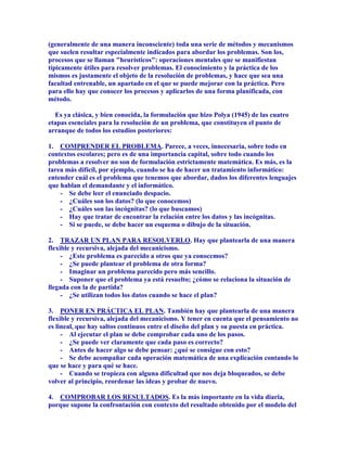 (generalmente de una manera inconsciente) toda una serie de métodos y mecanismos
que suelen resultar especialmente indicados para abordar los problemas. Son los,
procesos que se llaman "heurísticos": operaciones mentales que se manifiestan
típicamente útiles para resolver problemas. El conocimiento y la práctica de los
mismos es justamente el objeto de la resolución de problemas, y hace que sea una
facultad entrenable, un apartado en el que se puede mejorar con la práctica. Pero
para ello hay que conocer los procesos y aplicarlos de una forma planificada, con
método.

  Es ya clásica, y bien conocida, la formulación que hizo Polya (1945) de las cuatro
etapas esenciales para la resolución de un problema, que constituyen el punto de
arranque de todos los estudios posteriores:

1. COMPRENDER EL PROBLEMA. Parece, a veces, innecesaria, sobre todo en
contextos escolares; pero es de una importancia capital, sobre todo cuando los
problemas a resolver no son de formulación estrictamente matemática. Es más, es la
tarea más difícil, por ejemplo, cuando se ha de hacer un tratamiento informático:
entender cuál es el problema que tenemos que abordar, dados los diferentes lenguajes
que hablan el demandante y el informático.
    - Se debe leer el enunciado despacio.
    - ¿Cuáles son los datos? (lo que conocemos)
    - ¿Cuáles son las incógnitas? (lo que buscamos)
    - Hay que tratar de encontrar la relación entre los datos y las incógnitas.
    - Si se puede, se debe hacer un esquema o dibujo de la situación.

2. TRAZAR UN PLAN PARA RESOLVERLO. Hay que plantearla de una manera
flexible y recursiva, alejada del mecanicismo.
     - ¿Este problema es parecido a otros que ya conocemos?
     - ¿Se puede plantear el problema de otra forma?
     - Imaginar un problema parecido pero más sencillo.
     - Suponer que el problema ya está resuelto; ¿cómo se relaciona la situación de
llegada con la de partida?
     - ¿Se utilizan todos los datos cuando se hace el plan?

3. PONER EN PRÁCTICA EL PLAN. También hay que plantearla de una manera
flexible y recursiva, alejada del mecanicismo. Y tener en cuenta que el pensamiento no
es lineal, que hay saltos continuos entre el diseño del plan y su puesta en práctica.
     - Al ejecutar el plan se debe comprobar cada uno de los pasos.
     - ¿Se puede ver claramente que cada paso es correcto?
     - Antes de hacer algo se debe pensar: ¿qué se consigue con esto?
     - Se debe acompañar cada operación matemática de una explicación contando lo
que se hace y para qué se hace.
     - Cuando se tropieza con alguna dificultad que nos deja bloqueados, se debe
volver al principio, reordenar las ideas y probar de nuevo.

4. COMPROBAR LOS RESULTADOS. Es la más importante en la vida diaria,
porque supone la confrontación con contexto del resultado obtenido por el modelo del
 