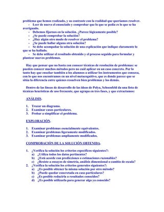 problema que hemos realizado, y su contraste con la realidad que queríamos resolver.
    - Leer de nuevo el enunciado y comprobar que lo que se pedía es lo que se ha
averiguado.
    - Debemos fijarnos en la solución. ¿Parece lógicamente posible?
    - ¿Se puede comprobar la solución?
    - ¿Hay algún otro modo de resolver el problema?
    - ¿Se puede hallar alguna otra solución?
    - Se debe acompañar la solución de una explicación que indique claramente lo
que se ha hallado.
    - Se debe utilizar el resultado obtenido y el proceso seguido para formular y
plantear nuevos problemas.

   Hay que pensar que no basta con conocer técnicas de resolución de problemas: se
pueden conocer muchos métodos pero no cuál aplicar en un caso concreto. Por lo
tanto hay que enseñar también a los alumnos a utilizar los instrumentos que conozca,
con lo que nos encontramos en un nivel metacognitivo, que es donde parece que se
sitúa la diferencia entre quienes resuelven bien problemas y los demás.

   Dentro de las líneas de desarrollo de las ideas de Polya, Schoenfeld da una lista de
técnicas heurísticas de uso frecuente, que agrupa en tres fases, y que extractamos:

  ANÁLISIS.

  1. Trazar un diagrama.
  2. Examinar casos particulares.
  3. Probar a simplificar el problema.

  EXPLORACIÓN.

  1. Examinar problemas esencialmente equivalentes.
  2. Examinar problemas ligeramente modificados.
  3. Examinar problemas ampliamente modificados.

  COMPROBACIÓN DE LA SOLUCIÓN OBTENIDA.

  1. ¿Verifica la solución los criterios específicos siguientes?:
     a) ¿Utiliza todos los datos pertinentes?
     b) ¿Está acorde con predicciones o estimaciones razonables?
     c) ¿Resiste a ensayos de simetría, análisis dimensional o cambio de escala?
  2. ¿Verifica la solución los criterios generales siguientes?:
     a) ¿Es posible obtener la misma solución por otro método?
     b) ¿Puede quedar concretada en caso particulares?
     c) ¿Es posible reducirla a resultados conocidos?
     d) ¿Es posible utilizarla para generar algo ya conocido?
 