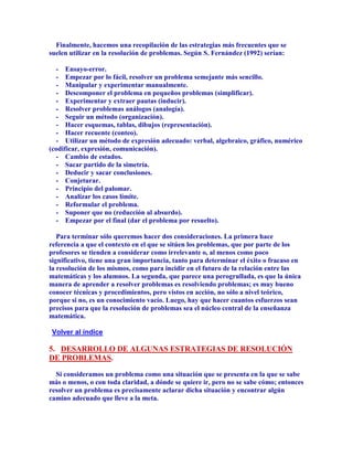 Finalmente, hacemos una recopilación de las estrategias más frecuentes que se
suelen utilizar en la resolución de problemas. Según S. Fernández (1992) serían:

  - Ensayo-error.
  - Empezar por lo fácil, resolver un problema semejante más sencillo.
  - Manipular y experimentar manualmente.
  - Descomponer el problema en pequeños problemas (simplificar).
  - Experimentar y extraer pautas (inducir).
  - Resolver problemas análogos (analogía).
  - Seguir un método (organización).
  - Hacer esquemas, tablas, dibujos (representación).
  - Hacer recuente (conteo).
  - Utilizar un método de expresión adecuado: verbal, algebraico, gráfico, numérico
(codificar, expresión, comunicación).
  - Cambio de estados.
  - Sacar partido de la simetría.
  - Deducir y sacar conclusiones.
  - Conjeturar.
  - Principio del palomar.
  - Analizar los casos límite.
  - Reformular el problema.
  - Suponer que no (reducción al absurdo).
  - Empezar por el final (dar el problema por resuelto).

   Para terminar sólo queremos hacer dos consideraciones. La primera hace
referencia a que el contexto en el que se sitúen los problemas, que por parte de los
profesores se tienden a considerar como irrelevante o, al menos como poco
significativo, tiene una gran importancia, tanto para determinar el éxito o fracaso en
la resolución de los mismos, como para incidir en el futuro de la relación entre las
matemáticas y los alumnos. La segunda, que parece una perogrullada, es que la única
manera de aprender a resolver problemas es resolviendo problemas; es muy bueno
conocer técnicas y procedimientos, pero vistos en acción, no sólo a nivel teórico,
porque si no, es un conocimiento vacío. Luego, hay que hacer cuantos esfuerzos sean
precisos para que la resolución de problemas sea el núcleo central de la enseñanza
matemática.

Volver al índice

5. DESARROLLO DE ALGUNAS ESTRATEGIAS DE RESOLUCIÓN
DE PROBLEMAS.

  Si consideramos un problema como una situación que se presenta en la que se sabe
más o menos, o con toda claridad, a dónde se quiere ir, pero no se sabe cómo; entonces
resolver un problema es precisamente aclarar dicha situación y encontrar algún
camino adecuado que lleve a la meta.
 