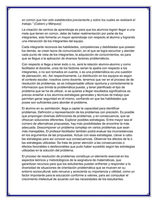 en común que han sido establecidos previamente y sobre los cuales se realizará el
trabajo.” (Cabero y Márquez)
La creación de centros de aprendizaje es para que los alumnos logren llegar a una
meta que tienen en común, debe de haber realimentación por parte de los
integrantes, esto fomenta un mayor aprendizaje con respecto al alumno y logrando
una interacción de los integrantes del equipo.
Cada integrante reconoce las habilidades, competencias y debilidades que poseen
los demás, se crean lazos de comunicación, en el que se logra escuchar y atender
cada punto de vista de los integrantes, la adquisición de conocimientos, es para
que se llegue a la aplicación de diversos factores problemáticos.
Con respecto si llega a tener éxito o no, será la relación alumno-alumno y como
facilitador el docente, unos de los factores serian la apatía con respecto a los
integrantes, o no son tomados en cuenta, o es una problemática es una cuestión
de planeación, etc. Así respectivamente. La distribución en los equipos es según
el contexto escolar, nosotros como docente, tenemos que ver en el proceso de de
resolución de problemas, se es indispensable utilizar oportuna y correctamente la
informacion que brinda la problemática puesta, y tener planificado el tipo de
problema que se ha de utilizar, si se quieres a llegar resultados significativos es
preciso enseñar a los alumnos estrategias generales y técnicas de trabajo que
permitan ganar seguridad en él mismo, confiando en que las habilidades que
posee son suficientes para abordar el problema.
El alumno en su asimilación, llega a captar la capacidad para identificar
problemas. Definición y representación de los problemas con precisión. Es posible
que propongan diversas definiciones de problemas, y en consecuencia, que se
ofrezcan soluciones diferentes. Explorar posibles estrategias. Entre mayor sea el
número de alternativas propuestas, hay más posibilidades de encontrar la más
adecuada. Descomponer un problema complejo en varios problemas que sean
más manejables. El profesor-facilitador también podrá evaluar las inconsistencias
en los argumentos de las propuestas. Actuar con esas estrategias. Llevar a cabo
las estrategias para así conocer sus consecuencias. Observar los efectos de la o
las estrategias utilizadas: Se trata de poner atención a las consecuencias o
efectos favorables o desfavorables que pudo haber sucedido según las estrategias
utilizadas en la solución del problema.
El proceso de resolución de problemas constituye un elemento esencial en los
aspectos teóricos y metodológicos de la asignatura de matemáticas, que
garantizan recursos para que los estudiantes puedan enfrentar y responder a la
diversidad de situaciones de orientación problemática que se mueven en su
entorno sociocultural; esto renueva y acrecienta su importancia y utilidad, como un
factor importante para la educación conforme a valores, para así compulsar el
crecimiento intelectual de acuerdo con las necesidades de los estudiantes.

 