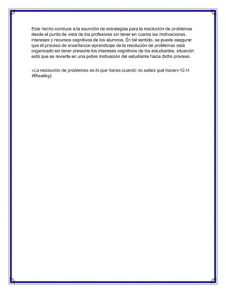 Este hecho conduce a la asunción de estrategias para la resolución de problemas
desde el punto de vista de los profesores sin tener en cuenta las motivaciones,
intereses y recursos cognitivos de los alumnos. En tal sentido, se puede asegurar
que el proceso de enseñanza–aprendizaje de la resolución de problemas está
organizado sin tener presente los intereses cognitivos de los estudiantes, situación
está que se revierte en una pobre motivación del estudiante hacia dicho proceso.
«La resolución de problemas es lo que haces cuando no sabes qué hacer» -(G.H.
Wheatley)

 