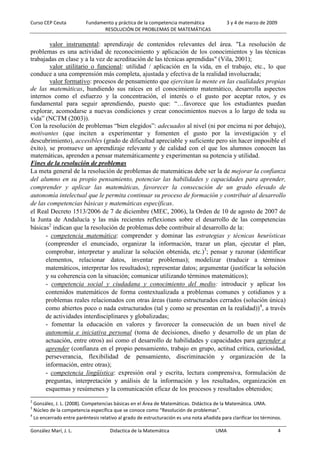 Curso CEP Ceuta Fundamento y práctica de la competencia matemática 3 y 4 de marzo de 2009
RESOLUCIÓN DE PROBLEMAS DE MATEMÁTICAS
González Marí, J. L. Didactica de la Matemática UMA 4
valor instrumental: aprendizaje de contenidos relevantes del área. "La resolución de
problemas es una actividad de reconocimiento y aplicación de los conocimientos y las técnicas
trabajadas en clase y a la vez de acreditación de las técnicas aprendidas" (Vila, 2001);
valor utilitario o funcional: utilidad / aplicación en la vida, en el trabajo, etc., lo que
conduce a una comprensión más completa, ajustada y efectiva de la realidad involucrada;
valor formativo: procesos de pensamiento que ejercitan la mente en las cualidades propias
de las matemáticas, hundiendo sus raíces en el conocimiento matemático, desarrolla aspectos
internos como el esfuerzo y la concentración, el interés o el gusto por aceptar retos, y es
fundamental para seguir aprendiendo, puesto que: “…favorece que los estudiantes puedan
explorar, acomodarse a nuevas condiciones y crear conocimientos nuevos a lo largo de toda su
vida” (NCTM (2003)).
Con la resolución de problemas “bien elegidos”: adecuados al nivel (ni por encima ni por debajo),
motivantes (que inciten a experimentar y fomenten el gusto por la investigación y el
descubrimiento), accesibles (grado de dificultad apreciable y suficiente pero sin hacer imposible el
éxito), se promueve un aprendizaje relevante y de calidad con el que los alumnos conocen las
matemáticas, aprenden a pensar matemáticamente y experimentan su potencia y utilidad.
Fines de la resolución de problemas
La meta general de la resolución de problemas de matemáticas debe ser la de mejorar la confianza
del alumno en su propio pensamiento, potenciar las habilidades y capacidades para aprender,
comprender y aplicar las matemáticas, favorecer la consecución de un grado elevado de
autonomía intelectual que le permita continuar su proceso de formación y contribuir al desarrollo
de las competencias básicas y matemáticas específicas.
el Real Decreto 1513/2006 de 7 de diciembre (MEC, 2006), la Orden de 10 de agosto de 2007 de
la Junta de Andalucía y las más recientes reflexiones sobre el desarrollo de las competencias
básicas2
indican que la resolución de problemas debe contribuir al desarrollo de la:
- competencia matemática: comprender y dominar las estrategias y técnicas heurísticas
(comprender el enunciado, organizar la información, trazar un plan, ejecutar el plan,
comprobar, interpretar y analizar la solución obtenida, etc.)3
; pensar y razonar (identificar
elementos, relacionar datos, inventar problemas); modelizar (traducir a términos
matemáticos, interpretar los resultados); representar datos; argumentar (justificar la solución
y su coherencia con la situación; comunicar utilizando términos matemáticos);
- competencia social y ciudadana y conocimiento del medio: introducir y aplicar los
contenidos matemáticos de forma contextualizada a problemas comunes y cotidianos y a
problemas reales relacionados con otras áreas (tanto estructurados cerrados (solución única)
como abiertos poco o nada estructurados (tal y como se presentan en la realidad))4
, a través
de actividades interdisciplinares y globalizadas;
- fomentar la educación en valores y favorecer la consecución de un buen nivel de
autonomía e iniciativa personal (toma de decisiones, diseño y desarrollo de un plan de
actuación, entre otros) así como el desarrollo de habilidades y capacidades para aprender a
aprender (confianza en el propio pensamiento, trabajo en grupo, actitud crítica, curiosidad,
perseverancia, flexibilidad de pensamiento, discriminación y organización de la
información, entre otras);
- competencia lingüística: expresión oral y escrita, lectura comprensiva, formulación de
preguntas, interpretación y análisis de la información y los resultados, organización en
esquemas y resúmenes y la comunicación eficaz de los procesos y resultados obtenidos;
2
González, J. L. (2008). Competencias básicas en el Área de Matemáticas. Didáctica de la Matemática. UMA.
3
Núcleo de la competencia específica que se conoce como “Resolución de problemas”.
4
Lo encerrado entre paréntesis relativo al grado de estructuración es una nota añadida para clarificar los términos.
 