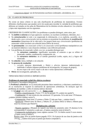 Curso CEP Ceuta Fundamento y práctica de la competencia matemática 3 y 4 de marzo de 2009
RESOLUCIÓN DE PROBLEMAS DE MATEMÁTICAS
González Marí, J. L. 5
- competencia digital: uso de herramientas auxiliares (ordenador, calculadoras, etc.)
III. CLASES DE PROBLEMAS
No existe un único criterio ni una sola clasificación de problemas de matemáticas. Existen
diferentes clasificaciones que pueden servir de ayuda para recordar la variedad de problemas que
debieran ser tratados en las aulas de Matemáticas de los distintos niveles educativos. Los criterios
y tipos más importantes son los siguientes.
CRITERIOS DE CLASIFICACIÓN. Los problemas se pueden distinguir, entre otros, por:
 Su ámbito o entorno en el que aparecen: escolares, no escolares (cotidianos, laborales, etc.)
 Su estructuración (si está o no organizada la información, si es explícita, accesible, etc.):
desde nada o poco estructurados (en un extremo se encuentran los problemas de modelización
matemática (situaciones de la vida real) o los juegos) hasta muy estructurados (problemas de
enunciado verbal escolares con solución única (libros de texto)).
 Su presentación: con enunciado verbal o sin enunciado verbal (problemas manipulativos con
un material didáctico o una situación cotidiana o una reflexión personal).
 Los problemas de enunciado verbal, a su vez, se pueden distinguir por:
o Su estructura semántica: significados asociados al contexto a que se refiere el
enunciado: cambio, combinación, comparación, etc.
o Su estructura sintáctica: en el sentido gramatical (verbo, sujeto, etc.) y lógico del
enunciado.
 Su solución: única, múltiple o sin solución
 Su proceso de resolución:
o cerrados (proceso determinado y finito) y abiertos (proceso indeterminado o
indefinido o infinito (algunos problemas de investigación, los juegos de grupo));
o de una etapa o de varias etapas o de una o varias operaciones combinadas.
 Otros: de investigación, aplicados, etc.
TIPOS MÁS FRECUENTES E IMPORTANTES
Problemas de enunciado verbal (los clásicos escolares)
En Primaria y Secundaria Obligatoria:
1) Problemas aritméticos: en su enunciado presentan datos numéricos y relaciones cuantitativas y
en su resolución se requiere la realización de operaciones aritméticas. Se incluyen aquí los
problemas de medidas y sobre el sistema métrico decimal.
1.1) 1° nivel: una sola operación: +, -, x, : Suma y resta:
- Cambio o transformación: (Tenía 17 €, me he gastado 5 € ¿cuánto me queda?);
- Combinación: (A una sesión de cine asistieron 153 personas. Si la sala tiene 170 butacas.
¿cuántos asientos estaban vacíos?);
- Comparación: (Juan tiene 15 cromos y Pedro 12 más que Juan. ¿ cuántos tiene?)
- Igualación: (Daniel tiene 56 libros y Alberto 25. ¿Cuántos libros le faltan a Alberto para
tener los mismos que Daniel?);
Multiplicación y división:
- Reparto equitativo: (Después de repartir una bolsa de caramelos entre 18 alumnos le ha
correspondido 8 caramelos a cada uno. ¿Cuántos caramelos tenía la bolsa?);
- Comparación multiplicativa: (unos zapatos cuestan 72 €. Un balón cuesta 8 veces menos.
¿Cuánto cuesta el balón?);
Razón o tasa: (Por un jamón hemos pagado 152 €. Si el precio de esa clase de jamón es de
19 €/kg. ¿ cuántos kilos pesa el jamón que hemos comprado?);
 