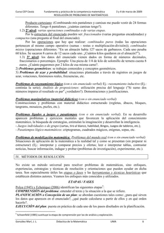 Curso CEP Ceuta Fundamento y práctica de la competencia matemática 3 y 4 de marzo de 2009
RESOLUCIÓN DE PROBLEMAS DE MATEMÁTICAS
González Marí, J. L. Didactica de la Matemática UMA 6
Producto cartesiano: (Combinando mis pantalones y camisas me puedo vestir de 24 formas
diferentes. Tengo 4 pantalones. ¿cuántas camisas tengo?).
1.2) 2° nivel: varias operaciones combinadas o de varias etapas.
Por la estructura del enunciado pueden ser: fraccionados (varias preguntas encadenadas) y
compactos (una pregunta al final del enunciado).
Por las operaciones que hay que realizar: combinados puros (todas las operaciones
pertenecen al mismo campo operativo (sumas - restas o multiplicación-división)); combinados
mixtos (operaciones diferentes: “En un almacén había 127 sacos de garbanzos. Cada uno pesaba
60 kilos. Se sacaron 8 carros de 12 sacos cada uno. ¿Cuántos kilos quedaron en el almacén?”).
1.3) 3° nivel: los datos del enunciado vienen dados en forma de números decimales,
fraccionarios o porcentajes. Ejemplo: Una pieza de 1/4 de kilo de solomillo de ternera cuesta 8
euros. ¿Cuánto pagaremos por 2 kilos de esa misma carne?.
2) Problemas geométricos: se trabajan contenidos y conceptos geométricos.
3) Problemas de azar y probabilidad: situaciones planteadas a través de registros en juegos de
azar, votaciones, fenómenos reales, frecuencias, etc.
Problemas de razonamiento lógico (con o sin enunciado verbal) Ej.: razonamiento inductivo (Ej.:
continúa la serie); Análisis de proposiciones: utilización precisa del lenguaje ("Si sumo dos
números impares el resultado es par" ¿verdadero?). Demostraciones y justificaciones.
Problemas manipulativos (material didáctico) (con o sin enunciado verbal)
Construcciones y problemas con material didáctico estructurado (regletas, ábacos, bloques,
tangrams, mosaicos, puzles, etc.).
Problemas ligados a juegos y pasatiempos (con o sin enunciado verbal). En su desarrollo
aparecen problemas y ejercicios mentales que favorecen la aplicación del conocimiento
matemático, la búsqueda de estrategias, estimulan la imaginación y desarrollan la inteligencia.
- Juegos individuales o de grupo (cartas, tiro al blanco, habilidad, Bingos, Juegos de tableros, etc.);
- Pasatiempos lógico-matemáticos: criptogramas, cuadrados mágicos, enigmas, sopas, etc.
Problemas de modelización matemática: Problemas del mundo real (con o sin enunciado verbal)
Situaciones de aplicación de la matemática a la realidad tal y como se presentan (sin preparar ni
estructurar) (Ej.: interpretar y comparar precios y ofertas; leer e interpretar tablas, contrastar
noticias, buscar información, indagar y probar (problemas de investigación), experimentar, etc.).
IV. MÉTODOS DE RESOLUCIÓN
No existe un método universal para resolver problemas de matemáticas, sino enfoques,
experiencias, estrategias y técnicas de resolución y orientaciones que pueden ayudar en dicha
tarea. Son especialmente útiles las etapas o fases y las herramientas y técnicas heurísticas que
establecen distintos autores. Veamos los enfoques más conocidos y utilizados.
ETAPAS / FASES
Polya (1945) y Echenique (2006) identifican las siguientes etapas5
:
COMPRENSIÓN del problema: entender el texto y la situación a la que se refiere.
PLANIFICACIÓN o Concepción de un plan: se abordan cuestiones tales como: ¿para qué sirven
los datos que aparecen en el enunciado?, ¿qué puede calcularse a partir de ellos y en qué orden
hacerlo?.
EJECUCIÓN del plan: puesta en práctica de cada uno de los pasos diseñados en la planificación.
5
Schoenfeld (1985) sustituye la etapa de comprensión por las de análisis y exploración.
 