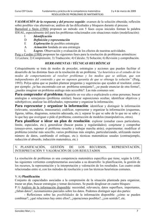 Curso CEP Ceuta Fundamento y práctica de la competencia matemática 3 y 4 de marzo de 2009
RESOLUCIÓN DE PROBLEMAS DE MATEMÁTICAS
González Marí, J. L. 7
VALORACIÓN de la respuesta y del proceso seguido: examen de la solución obtenida; reflexión
sobre posibles vías alternativas; análisis de las dificultades y bloqueos durante el proceso.
Barnsford y Stein (1984) proponen un método con 5 fases cuyas iniciales forman la palabra
IDEAL, especialmente útil para los problemas relacionados con situaciones reales (modelización):
I Identificación
D Definición y representación
E Exploración de posibles estrategias
A Actuación fundada en una estrategia
L Logros. Observación y evaluación de los efectos de nuestras actividades.
Puig y Cerdán (1988) proponen las siguientes fases para la resolución de problemas aritméticos:
1) Lectura; 2) Comprensión; 3) Traducción; 4) Cálculo; 5) Solución; 6) Revisión y comprobación.
HERRAMIENTAS / TÉCNICAS HEURÍSTICAS
Coloquialmente se trata de modos de proceder, estrategias y acciones que pueden facilitar el
desarrollo de las distintas fases en la resolución de un problema.“La heurística es el estudio de los
modos de comportamiento al resolver problemas y los medios que se utilizan, que son
independientes del contenido y que no suponen garantía de que se obtenga la solución” (Puig,
1993). Polya opina que se pueden plantear preguntas y sugerencias que ayuden al resolutor, como
por ejemplo: ¿te has encontrado con un problema semejante?, ¿se puede enunciar de otra forma?,
¿puedes imaginar un problema análogo más accesible?. Las más comunes son:
Para comprender el problema: Repetirlo en voz alta o explicárselo a otras personas; buscar
analogías o semejanzas (problema similar); buscar suposiciones ocultas; identificar objetivos y
subobjetivos; analizar las dificultades; representar y organizar la información;
Para representar y organizar la información: identificar y distinguir la información
(relevante, secundaria, innecesaria); codificar, representar y organizar la información (esquemas,
figuras, tablas, diagramas, notación adecuada, etc.); separar lo que se sabe de lo que no se sabe y
lo que hay que averiguar o pide el problema; construcción de modelos (manipulativos, otros).
Para planificar o idear un plan de resolución: explorar (estudiar casos particulares,
límite, especiales, etc.); generalizar (buscar pautas y regularidades); conjeturar y comprobar
(ensayo-error, suponer el problema resuelto y trabajar marcha atrás); experimentar; modificar el
problema (similar más sencillo, varios problemas más simples, particularizando, utilizando menor
número de datos, cambiando el enfoque, etc.); técnicas matemáticas usuales (contraejemplo,
reducción al absurdo, inducción matemática, etc.)
V. PLANIFICACIÓN, GESTIÓN DE LOS RECURSOS, REPRESENTACIÓN,
INTERPRETACIÓN Y VALORACIÓN DE LOS RESULTADOS
La resolución de problemas es una competencia matemática específica que tiene, según la LOE,
las siguientes vertientes complementarias asociadas a su desarrollo: la planificación, la gestión de
los recursos, la representación y la interpretación y valoración de los resultados. Las cuatro están
relacionadas entre sí, con los métodos de resolución y con las técnicas heurísticas comunes.
V.A) Planificación
Conjunto de capacidades asociadas a la comprensión de la situación planteada para organizar,
trazar un plan, buscar estrategias y tomar decisiones. Se puede desglosar en cuatro bloques:
P.1) Análisis de la información disponible: necesidad, relevancia, datos superfluos, importantes,
¿faltan datos?, razonamientos parciales sobre los datos. Podemos distinguir aquí dos partes:
- Reflexiones sobre las posibilidades de la información disponible: ¿cómo se pueden
combinar?, ¿qué relaciones hay entre ellos?, ¿operaciones posibles?, ¿con sentido?, etc.
 