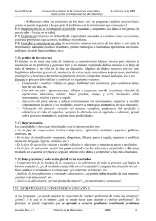 Curso CEP Ceuta Fundamento y práctica de la competencia matemática 3 y 4 de marzo de 2009
RESOLUCIÓN DE PROBLEMAS DE MATEMÁTICAS
González Marí, J. L. Didactica de la Matemática UMA 8
- Reflexiones sobre las relaciones de los datos con las preguntas (análisis medios-fines):
¿cómo se puede responder a lo que pide el problema con la información que conocemos?
P.2) Organización de la información disponible: esquemas y diagramas con datos e incógnitas (lo
que se sabe – lo que no se sabe).
P.3) Exploración (técnicas de Schoenfeld): capacidades asociadas a examinar casos particulares,
examinar problemas equivalentes, modificar el problema.
P.4) Concebir y estructurar un plan de resolución: razonar con parte de los datos o con toda la
información, adelantar posibles resultados, probar estrategias o heurísticos (problemas auxiliares,
análogos, de atrás hacia adelante, etc.).
V.B) gestión de los recursos
El alumno ha de tener una serie de destrezas y conocimientos básicos previos para afrontar la
resolución de un problema y gestionar bien y de manera organizada dichos recursos a lo largo de
todo el proceso y no sólo en la fase de ejecución. Algunos de dichos recursos previos son:
lingüísticos (dominio gramatical, semántico, de estructura), matemáticos (operaciones, símbolos),
estratégicos y heurísticos (recordar un problema similar, comprobar, buscar analogías, etc.), etc.
Durante el proceso debe utilizar y controlar los siguientes recursos:
- Comprender / analizar: trabajo en grupo, habilidad para comunicar, para confrontar ideas,
leer en voz alta, etc.
- Concebir un plan: representaciones, dibujos y esquemas, uso de heurísticos, elección de
operaciones adecuadas, estimar, hacer pruebas, ensayo y error, decisiones sobre
instrumentos, medios y pasos a seguir.
- Ejecución del plan: operar y aplicar correctamente los instrumentos, organizar y escribir
correctamente los pasos y los resultados, recurrir a estrategias alternativas en caso necesario.
- Valoración del proceso: revisión del proceso completo, pertinencia del resultado y
coherencia el resto de aspectos, compara lo obtenido con lo esperado o estimado, pensar
sobre procesos alternativos, explorar otras posibilidades.
V.C) Representación
Las capacidades y destrezas relacionadas con la representación son:
- En la fase de comprensión: lectura comprensiva, representar mediante esquemas, palabras,
símbolos, etc.
- En la fase de planificación: esquemas, diagramas, dibujos, pasos a seguir, organizar y codificar
(notación, lenguaje, figuras, modelos, etc.).
- En la fase de ejecución: realizar y escribir cálculos y relaciones y estructurar pasos y resultados.
- En la fase de valoración: repetir los pasos contando con las soluciones encontradas, reflexionar
mediante un esquema del proceso seguido, utilizar otros datos y comprobar si hay más resultados.
V.D) Interpretación y valoración global de los resultados
- Comprobación de la bondad de la respuesta y la coherencia de todo el proceso: ¿es lógica la
historia completa?, ¿es el resultado compatible con el enunciado?, comparación situación inicial –
final, sustituir el resultado en el enunciado: ¿es coherente la historia?, etc.
- Análisis de procedimientos y resultados alternativos: ¿se podría haber resuelto de otra manera?,
¿existen más soluciones?, etc.
- Análisis de dificultades: ¿se han producido atascos?, ¿inconvenientes y soluciones?
VI. ESTRATEGIAS DE INTERVENCIÓN EDUCATIVA
A las preguntas: ¿se puede mejorar la capacidad de resolver problemas de todos los alumnos?,
¿cómo?, o lo que es lo mismo: ¿qué se puede hacer para enseñar a resolver problemas?. En
principio se puede responder que se aprende a resolver problemas resolviendo problemas
 