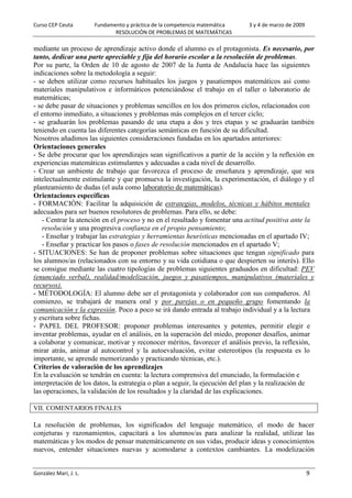 Curso CEP Ceuta Fundamento y práctica de la competencia matemática 3 y 4 de marzo de 2009
RESOLUCIÓN DE PROBLEMAS DE MATEMÁTICAS
González Marí, J. L. 9
mediante un proceso de aprendizaje activo donde el alumno es el protagonista. Es necesario, por
tanto, dedicar una parte apreciable y fija del horario escolar a la resolución de problemas.
Por su parte, la Orden de 10 de agosto de 2007 de la Junta de Andalucía hace las siguientes
indicaciones sobre la metodología a seguir:
- se deben utilizar como recursos habituales los juegos y pasatiempos matemáticos así como
materiales manipulativos e informáticos potenciándose el trabajo en el taller o laboratorio de
matemáticas;
- se debe pasar de situaciones y problemas sencillos en los dos primeros ciclos, relacionados con
el entorno inmediato, a situaciones y problemas más complejos en el tercer ciclo;
- se graduarán los problemas pasando de una etapa a dos y tres etapas y se graduarán también
teniendo en cuenta las diferentes categorías semánticas en función de su dificultad.
Nosotros añadimos las siguientes consideraciones fundadas en los apartados anteriores:
Orientaciones generales
- Se debe procurar que los aprendizajes sean significativos a partir de la acción y la reflexión en
experiencias matemáticas estimulantes y adecuadas a cada nivel de desarrollo.
- Crear un ambiente de trabajo que favorezca el proceso de enseñanza y aprendizaje, que sea
intelectualmente estimulante y que promueva la investigación, la experimentación, el diálogo y el
planteamiento de dudas (el aula como laboratorio de matemáticas).
Orientaciones específicas
- FORMACIÓN: Facilitar la adquisición de estrategias, modelos, técnicas y hábitos mentales
adecuados para ser buenos resolutores de problemas. Para ello, se debe:
- Centrar la atención en el proceso y no en el resultado y fomentar una actitud positiva ante la
resolución y una progresiva confianza en el propio pensamiento;
- Enseñar y trabajar las estrategias y herramientas heurísticas mencionadas en el apartado IV;
- Enseñar y practicar los pasos o fases de resolución mencionados en el apartado V;
- SITUACIONES: Se han de proponer problemas sobre situaciones que tengan significado para
los alumnos/as (relacionados con su entorno y su vida cotidiana o que despierten su interés). Ello
se consigue mediante las cuatro tipologías de problemas siguientes graduados en dificultad: PEV
(enunciado verbal), realidad/modelización, juegos y pasatiempos, manipulativos (materiales y
recursos).
- MÉTODOLOGÍA: El alumno debe ser el protagonista y colaborador con sus compañeros. Al
comienzo, se trabajará de manera oral y por parejas o en pequeño grupo fomentando la
comunicación y la expresión. Poco a poco se irá dando entrada al trabajo individual y a la lectura
y escritura sobre fichas.
- PAPEL DEL PROFESOR: proponer problemas interesantes y potentes, permitir elegir e
inventar problemas, ayudar en el análisis, en la superación del miedo, proponer desafíos, animar
a colaborar y comunicar, motivar y reconocer méritos, favorecer el análisis previo, la reflexión,
mirar atrás, animar al autocontrol y la autoevaluación, evitar estereotipos (la respuesta es lo
importante, se aprende memorizando y practicando técnicas, etc.).
Criterios de valoración de los aprendizajes
En la evaluación se tendrán en cuenta: la lectura comprensiva del enunciado, la formulación e
interpretación de los datos, la estrategia o plan a seguir, la ejecución del plan y la realización de
las operaciones, la validación de los resultados y la claridad de las explicaciones.
VII. COMENTARIOS FINALES
La resolución de problemas, los significados del lenguaje matemático, el modo de hacer
conjeturas y razonamientos, capacitará a los alumnos/as para analizar la realidad, utilizar las
matemáticas y los modos de pensar matemáticamente en sus vidas, producir ideas y conocimientos
nuevos, entender situaciones nuevas y acomodarse a contextos cambiantes. La modelización
 