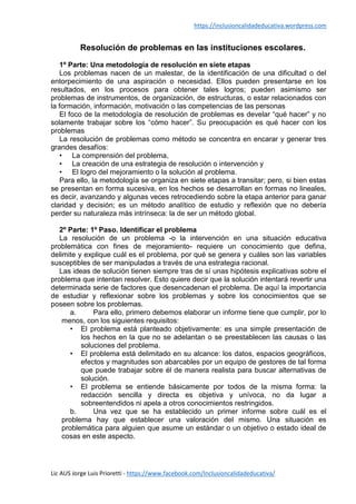 https://inclusioncalidadeducativa.wordpress.com
Lic AUS Jorge Luis Prioretti - https://www.facebook.com/Inclusioncalidadeducativa/
Resolución de problemas en las instituciones escolares.
1º Parte: Una metodología de resolución en siete etapas
Los problemas nacen de un malestar, de la identificación de una dificultad o del
entorpecimiento de una aspiración o necesidad. Ellos pueden presentarse en los
resultados, en los procesos para obtener tales logros; pueden asimismo ser
problemas de instrumentos, de organización, de estructuras, o estar relacionados con
la formación, información, motivación o las competencias de las personas
El foco de la metodología de resolución de problemas es develar “qué hacer” y no
solamente trabajar sobre los “cómo hacer”. Su preocupación es qué hacer con los
problemas
La resolución de problemas como método se concentra en encarar y generar tres
grandes desafíos:
• La comprensión del problema,
• La creación de una estrategia de resolución o intervención y
• El logro del mejoramiento o la solución al problema.
Para ello, la metodología se organiza en siete etapas a transitar; pero, si bien estas
se presentan en forma sucesiva, en los hechos se desarrollan en formas no lineales,
es decir, avanzando y algunas veces retrocediendo sobre la etapa anterior para ganar
claridad y decisión; es un método analítico de estudio y reflexión que no debería
perder su naturaleza más intrínseca: la de ser un método global.
2º Parte: 1º Paso. Identificar el problema
La resolución de un problema -o la intervención en una situación educativa
problemática con fines de mejoramiento- requiere un conocimiento que defina,
delimite y explique cuál es el problema, por qué se genera y cuáles son las variables
susceptibles de ser manipuladas a través de una estrategia racional.
Las ideas de solución tienen siempre tras de sí unas hipótesis explicativas sobre el
problema que intentan resolver. Esto quiere decir que la solución intentará revertir una
determinada serie de factores que desencadenan el problema. De aquí la importancia
de estudiar y reflexionar sobre los problemas y sobre los conocimientos que se
poseen sobre los problemas.
a. Para ello, primero debemos elaborar un informe tiene que cumplir, por lo
menos, con los siguientes requisitos:
• El problema está planteado objetivamente: es una simple presentación de
los hechos en la que no se adelantan o se preestablecen las causas o las
soluciones del problema.
• El problema está delimitado en su alcance: los datos, espacios geográficos,
efectos y magnitudes son abarcables por un equipo de gestores de tal forma
que puede trabajar sobre él de manera realista para buscar alternativas de
solución.
• El problema se entiende básicamente por todos de la misma forma: la
redacción sencilla y directa es objetiva y unívoca, no da lugar a
sobreentendidos ni apela a otros conocimientos restringidos.
b. Una vez que se ha establecido un primer informe sobre cuál es el
problema hay que establecer una valoración del mismo. Una situación es
problemática para alguien que asume un estándar o un objetivo o estado ideal de
cosas en este aspecto.
 