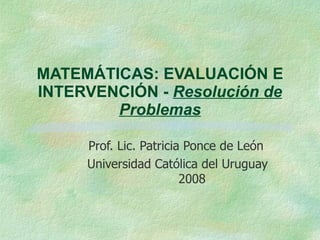 MATEMÁTICAS: EVALUACIÓN E INTERVENCIÓN -  Resolución de Problemas Prof. Lic. Patricia Ponce de León Universidad Católica del Uruguay  2008 
