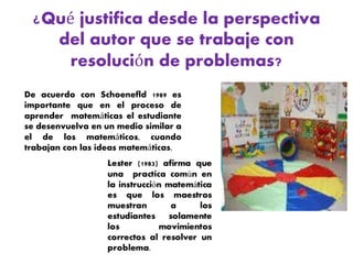 ¿Qué justifica desde la perspectiva
del autor que se trabaje con
resolución de problemas?
De acuerdo con Schoenefld 1989 es
importante que en el proceso de
aprender matemáticas el estudiante
se desenvuelva en un medio similar a
el de los matemáticos, cuando
trabajan con las ideas matemáticas.
 