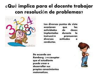¿Qué implica para el docente trabajar
con resolución de problemas?
Los diversos puntos de vista
ocasionan que las
actividades de clases
implantadas durante la
instrucción promuevan
diversas actitudes o
conductas.
De acuerdo con
Romberg (1992)aceptar
que el estudiante
puede crear o
desarrollar sus
propios conocimientos
matematicos.
 