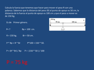 Calcula la fuerza que tenemos que hacer para mover el peso R con una palanca. Sabemos que la distancia del peso (R) al punto de apoyo es 50 cm, la distancia de la fuerza al punto de apoyo es 100 cm y que el peso a mover es de 150 Kg. Es de  Primer género. P= ?  Bp = 100  cm. R = 150 kg.  Br = 50 cm. P * Bp = R * Br  P*100 = 150 * 50.  P = (R * Br) / Bp  P =  (150 * 50 ) / 100  P = 75 kg 