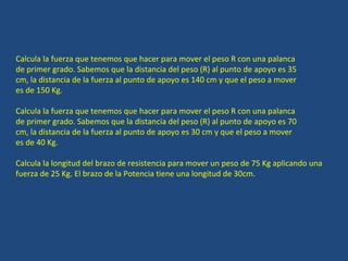 Calcula la fuerza que tenemos que hacer para mover el peso R con una palanca de primer grado. Sabemos que la distancia del peso (R) al punto de apoyo es 35 cm, la distancia de la fuerza al punto de apoyo es 140 cm y que el peso a mover es de 150 Kg. Calcula la fuerza que tenemos que hacer para mover el peso R con una palanca de primer grado. Sabemos que la distancia del peso (R) al punto de apoyo es 70 cm, la distancia de la fuerza al punto de apoyo es 30 cm y que el peso a mover es de 40 Kg. Calcula la longitud del brazo de resistencia para mover un peso de 75 Kg aplicando una fuerza de 25 Kg. El brazo de la Potencia tiene una longitud de 30cm. 