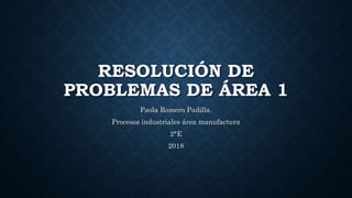 RESOLUCIÓN DE
PROBLEMAS DE ÁREA 1
Paola Romero Padilla.
Procesos industriales área manufactura
2°E
2018
 