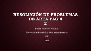 RESOLUCIÓN DE PROBLEMAS
DE ÁREA PAG.4
2
Paola Romero Padilla.
Procesos industriales área manufactura
2°E
2018
 