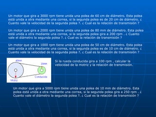 Un motor que gira a 3000 rpm tiene unida una polea de 60 cm de diámetro. Esta polea está unida a otra mediante una correa, si la segunda polea es de 20 cm de diámetro. ¿ Cuanto vale la velocidad de la segunda polea ?. ¿ Cual es la relación de transmisión ?  Un motor que gira a 2000 rpm tiene unida una polea de 80 mm de diámetro. Esta polea está unida a otra mediante una correa, si la segunda polea gira a 200 rpm . ¿ Cuanto vale el diámetro la segunda polea ?. ¿ Cual es la relación de transmisión ?  Un motor que gira a 1000 rpm tiene unida una polea de 50 cm de diámetro. Esta polea está unida a otra mediante una correa, si la segunda polea es de 10 cm de diámetro. ¿ Cuanto vale la velocidad de la segunda polea ?. ¿ Cual es la relación de transmisión ?  Si la rueda conducida gira a 100 rpm , calcular la velocidad de la motriz y la relación de transmisión. Un motor que gira a 5000 rpm tiene unida una polea de 10 mm de diámetro. Esta polea está unida a otra mediante una correa, si la segunda polea gira a 250 rpm . ¿ Cuanto vale el diámetro la segunda polea ?. ¿ Cual es la relación de transmisión ?  