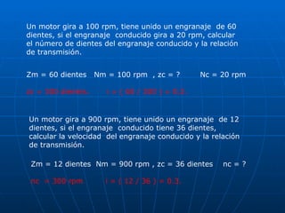 Un motor gira a 100 rpm, tiene unido un engranaje  de 60 dientes, si el engranaje  conducido gira a 20 rpm, calcular el número de dientes del engranaje conducido y la relación de transmisión.  Un motor gira a 900 rpm, tiene unido un engranaje  de 12 dientes, si el engranaje  conducido tiene 36 dientes, calcular la velocidad  del engranaje conducido y la relación de transmisión.  Zm = 60 dientes  Nm = 100 rpm  , zc = ?  Nc = 20 rpm zc = 300 dientes.  i = ( 60 / 300 ) = 0.2. Zm = 12 dientes  Nm = 900 rpm , zc = 36 dientes  nc = ? nc  = 300 rpm  i = ( 12 / 36 ) = 0.3. 