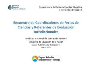 Instituto Nacional de Educación Técnica
Ministerio de Educación de la Nación
Ciudad Autónoma de Buenos Aires
Marzo, 2015
Encuentro de Coordinadores de Ferias de
Ciencias y Referentes de Evaluación
Jurisdiccionales
 