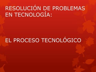 RESOLUCIÓN DE PROBLEMAS
EN TECNOLOGÍA:
EL PROCESO TECNOLÓGICO
 