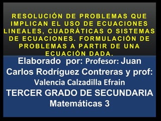 Elaborado por: Profesor: Juan
Carlos Rodríguez Contreras y prof:
Valencia Calzadilla Efrain
TERCER GRADO DE SECUNDARIA
Matemáticas 3
R E S O L U C I Ó N D E P R O B L E M A S Q U E
I M P L I C A N E L U S O D E E C U A C I O N E S
L I N E A L E S , C U A D R Á T I C A S O S I S T E M A S
D E E C U A C I O N E S . F O R M U L A C I Ó N D E
P R O B L E M A S A P A R T I R D E U N A
E C U A C I Ó N D A D A .
 