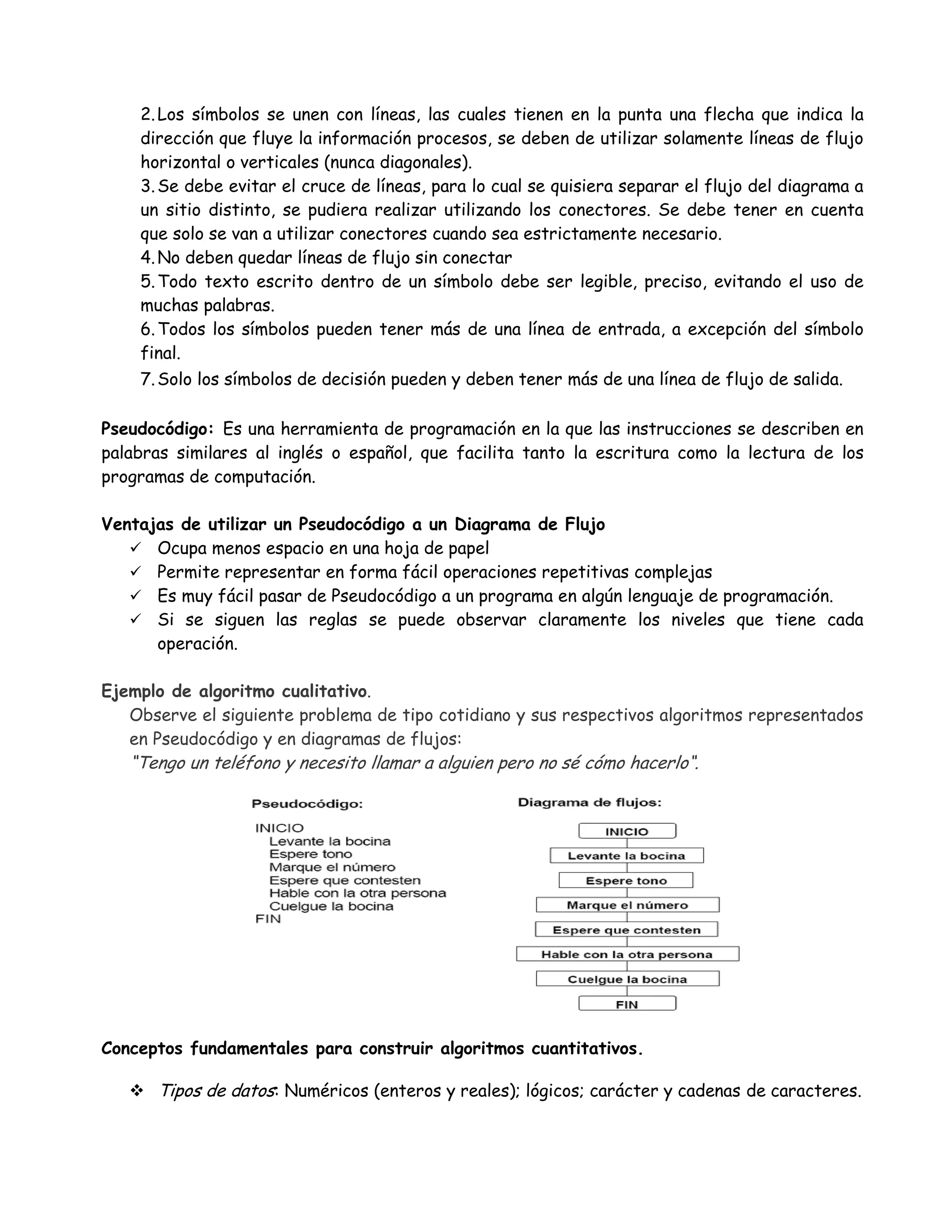 2.Los símbolos se unen con líneas, las cuales tienen en la punta una flecha que indica la
dirección que fluye la información procesos, se deben de utilizar solamente líneas de flujo
horizontal o verticales (nunca diagonales).
3.Se debe evitar el cruce de líneas, para lo cual se quisiera separar el flujo del diagrama a
un sitio distinto, se pudiera realizar utilizando los conectores. Se debe tener en cuenta
que solo se van a utilizar conectores cuando sea estrictamente necesario.
4.No deben quedar líneas de flujo sin conectar
5.Todo texto escrito dentro de un símbolo debe ser legible, preciso, evitando el uso de
muchas palabras.
6.Todos los símbolos pueden tener más de una línea de entrada, a excepción del símbolo
final.
7.Solo los símbolos de decisión pueden y deben tener más de una línea de flujo de salida.
Pseudocódigo: Es una herramienta de programación en la que las instrucciones se describen en
palabras similares al inglés o español, que facilita tanto la escritura como la lectura de los
programas de computación.
Ventajas de utilizar un Pseudocódigo a un Diagrama de Flujo
 Ocupa menos espacio en una hoja de papel
 Permite representar en forma fácil operaciones repetitivas complejas
 Es muy fácil pasar de Pseudocódigo a un programa en algún lenguaje de programación.
 Si se siguen las reglas se puede observar claramente los niveles que tiene cada
operación.
Ejemplo de algoritmo cualitativo.
Observe el siguiente problema de tipo cotidiano y sus respectivos algoritmos representados
en Pseudocódigo y en diagramas de flujos:
“Tengo un teléfono y necesito llamar a alguien pero no sé cómo hacerlo“.
Conceptos fundamentales para construir algoritmos cuantitativos.
 Tipos de datos: Numéricos (enteros y reales); lógicos; carácter y cadenas de caracteres.
 