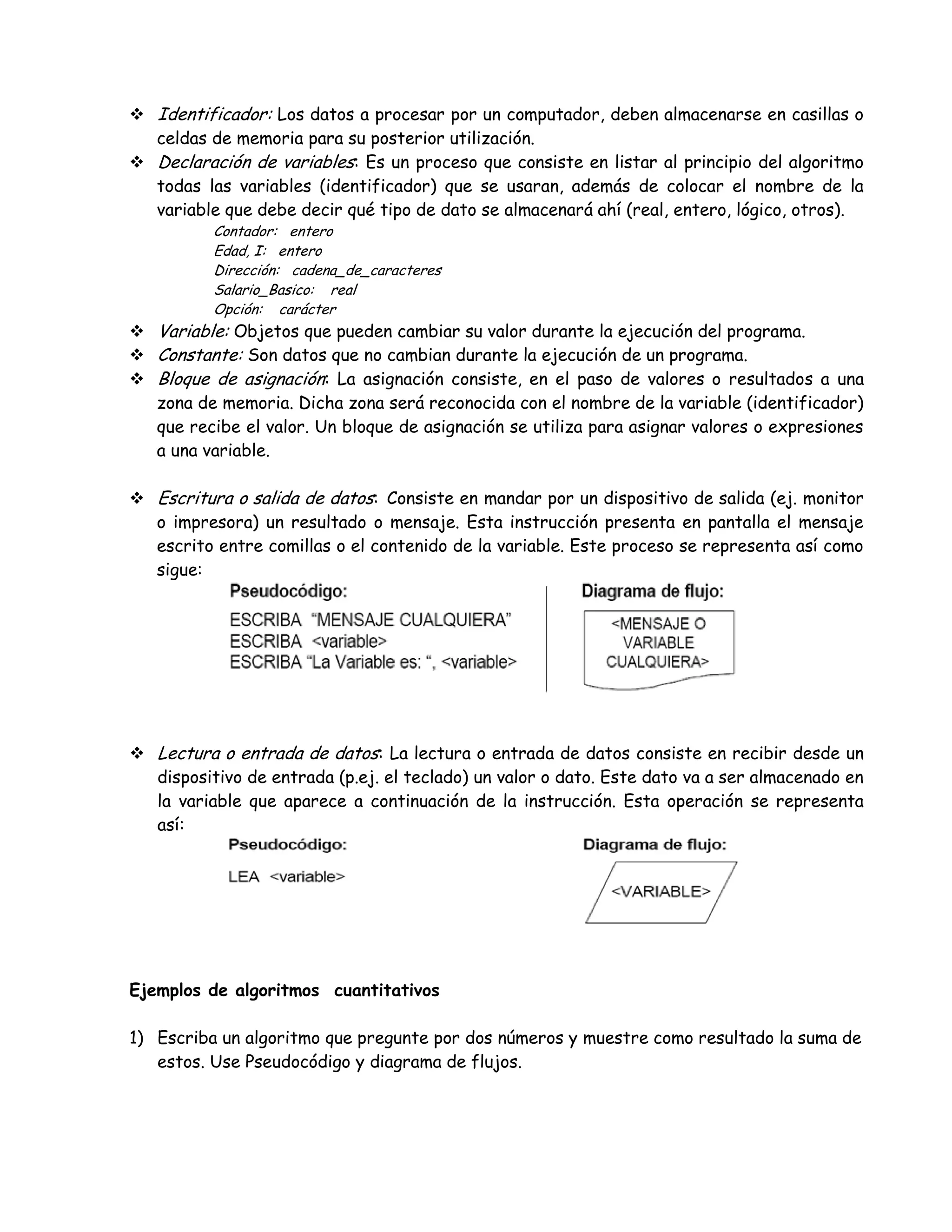  Identificador: Los datos a procesar por un computador, deben almacenarse en casillas o
celdas de memoria para su posterior utilización.
 Declaración de variables: Es un proceso que consiste en listar al principio del algoritmo
todas las variables (identificador) que se usaran, además de colocar el nombre de la
variable que debe decir qué tipo de dato se almacenará ahí (real, entero, lógico, otros).
Contador: entero
Edad, I: entero
Dirección: cadena_de_caracteres
Salario_Basico: real
Opción: carácter
 Variable: Objetos que pueden cambiar su valor durante la ejecución del programa.
 Constante: Son datos que no cambian durante la ejecución de un programa.
 Bloque de asignación: La asignación consiste, en el paso de valores o resultados a una
zona de memoria. Dicha zona será reconocida con el nombre de la variable (identificador)
que recibe el valor. Un bloque de asignación se utiliza para asignar valores o expresiones
a una variable.
 Escritura o salida de datos: Consiste en mandar por un dispositivo de salida (ej. monitor
o impresora) un resultado o mensaje. Esta instrucción presenta en pantalla el mensaje
escrito entre comillas o el contenido de la variable. Este proceso se representa así como
sigue:
 Lectura o entrada de datos: La lectura o entrada de datos consiste en recibir desde un
dispositivo de entrada (p.ej. el teclado) un valor o dato. Este dato va a ser almacenado en
la variable que aparece a continuación de la instrucción. Esta operación se representa
así:
Ejemplos de algoritmos cuantitativos
1) Escriba un algoritmo que pregunte por dos números y muestre como resultado la suma de
estos. Use Pseudocódigo y diagrama de flujos.
 