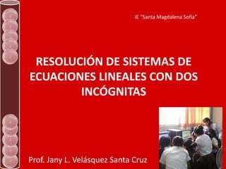 IE “Santa Magdalena Sofía”




 RESOLUCIÓN DE SISTEMAS DE
ECUACIONES LINEALES CON DOS
        INCÓGNITAS




Prof. Jany L. Velásquez Santa Cruz
 