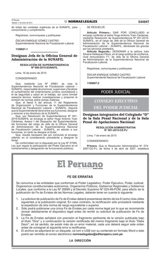 El Peruano
Sábado 17 de enero de 2015 544947
de todas las unidades orgánicas de la SUNAFIL, para
conocimiento y cumplimiento.
Regístrese, comuníquese y publíquese.
ÓSCAR ENRIQUE GÓMEZ CASTRO
Superintendente Nacional de Fiscalización Laboral
1189607-1
Designan Jefa de la Oficina General de
Administración de la SUNAFIL
RESOLUCIÓN DE SUPERINTENDENCIA
Nº 006-2015-SUNAFIL
Lima, 16 de enero de 2015
CONSIDERANDO:
Que, mediante Ley Nº 29981, se crea la
Superintendencia Nacional de Fiscalización Laboral –
SUNAFIL, responsable de promover, supervisar y iscalizar
el cumplimiento del ordenamiento jurídico sociolaboral y
el de seguridad y salud en el trabajo, así como brindar
asesoría técnica, realizar investigaciones y proponer la
emisión de normas sobre dichas materias;
Que, el literal f) del artículo 11 del Reglamento
de Organización y Funciones de la Superintendencia
Nacional de Fiscalización Laboral – SUNAFIL, dispone
que el Superintendente tiene entre sus funciones, designar
y remover a los directivos de la SUNAFIL;
Que, por Resolución de Superintendencia Nº 001-
2015-SUNAFIL se encarga al señor Hugo Antonio Yuen
Cárdenas, Asesor I del Despacho del Superintendente,
las funciones del cargo de Jefe de la Oicina General
de Administración de la Superintendencia Nacional
de Fiscalización Laboral - SUNAFIL, en adición a sus
funciones, en tanto se designe el titular;
Que, resulta necesario dar por concluido el encargo
referido en el considerando precedente y designar al
titular;
De conformidad con lo dispuesto por la Ley Nº 27594,
Ley que regula la participación del Poder Ejecutivo en el
nombramiento y designación de funcionarios públicos;
SE RESUELVE:
Artículo Primero.- DAR POR CONCLUIDO el
encargo conferido al señor Hugo Antonio Yuen Cárdenas,
mediante Resolución de Superintendencia Nº 001-2015-
SUNAFIL, en el cargo de Jefe de la Oicina General de
Administración de la Superintendencia Nacional de
Fiscalización Laboral – SUNAFIL, dándosele las gracias
por los servicios prestados.
Artículo Segundo.- DESIGNAR a la señora Julia
Silvana Velásquez Pérez, en el cargo público de conianza,
nivel remunerativo F1, de Jefa de la Oicina General
de Administración de la Superintendencia Nacional de
Fiscalización Laboral.
Regístrese, comuníquese y publíquese.
ÓSCAR ENRIQUE GÓMEZ CASTRO
Superintendente Nacional de Fiscalización Laboral
1189607-2
PODER JUDICIAL
CONSEJO EJECUTIVO
DEL PODER JUDICIAL
Designan integrantes del Colegiado “D”
de la Sala Penal Nacional y de la Sala
Penal de Apelaciones Nacional
RESOLUCIÓN ADMINISTRATIVA
N° 001-2015-CE-PJ
Lima, 7 de enero de 2015
CONSIDERANDO:
Primero. Que la Resolución Administrativa N° 074-
2007-CE-PJ, de fecha 4 de abril de 2007, establece
FE DE ERRATAS
Se comunica a las entidades que conforman el Poder Legislativo, Poder Ejecutivo, Poder Judicial,
Organismos constitucionales autónomos, Organismos Públicos, Gobiernos Regionales y Gobiernos
Locales, que conforme a la Ley Nº 26889 y el Decreto Supremo Nº 025-99-PCM, para efecto de la
publicación de Fe de Erratas de las Normas Legales, deberán tener en cuenta lo siguiente:
1. La solicitud de publicación de Fe de Erratas deberá presentarse dentro de los 8 (ocho) días útiles
siguientes a la publicación original. En caso contrario, la rectiicación sólo procederá mediante
la expedición de otra norma de rango equivalente o superior.
2. Sólo podrá publicarse una única Fe de Erratas por cada norma legal por lo que se recomienda
revisar debidamente el dispositivo legal antes de remitir su solicitud de publicación de Fe de
Erratas.
3. La Fe de Erratas señalará con precisión el fragmento pertinente de la versión publicada bajo
el título “Dice” y a continuación la versión rectiicada del mismo fragmento bajo el título “Debe
Decir”; en tal sentido, de existir más de un error material, cada uno deberá seguir este orden
antes de consignar el siguiente error a rectiicarse.
4. El archivo se adjuntará en un disquete, cd rom o USB con su contenido en formato Word o éste
podrá ser remitido al correo electrónico normaslegales@editoraperu.com.pe
LA DIRECCIÓN
 