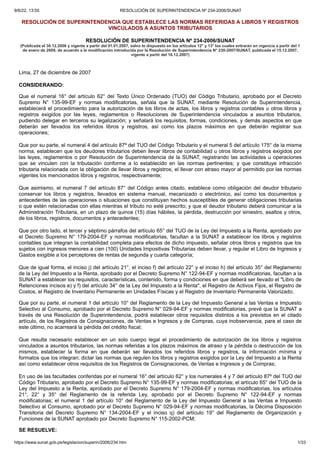 9/6/22, 13:55 RESOLUCIÓN DE SUPERINTENDENCIA Nº 234-2006/SUNAT
https://www.sunat.gob.pe/legislacion/superin/2006/234.htm 1/33
RESOLUCIÓN DE SUPERINTENDENCIA QUE ESTABLECE LAS NORMAS REFERIDAS A LIBROS Y REGISTROS
VINCULADOS A ASUNTOS TRIBUTARIOS
RESOLUCIÓN DE SUPERINTENDENCIA Nº 234-2006/SUNAT
(Publicada
el 30.12.2006 y vigente a partir del 01.01.2007, salvo lo dispuesto en los artículos
12° y 13° los cuales entrarán en vigencia a partir del 1
de enero de 2009, de
acuerdo a la modificación introducida por la Resolución de Superintendencia N°
230-2007/SUNAT, publicada el 15.12.2007,
vigente a partir del 16.12.2007)
Lima, 27 de diciembre de 2007
CONSIDERANDO:
Que el numeral 16° del artículo 62° del Texto Único Ordenado (TUO) del Código Tributario, aprobado por el Decreto
Supremo N° 135-99-EF y normas modificatorias, señala que la SUNAT, mediante Resolución de Superintendencia,
establecerá el procedimiento para la autorización de los libros de actas, los libros y registros contables u otros libros y
registros exigidos por las leyes, reglamentos o Resoluciones de Superintendencia vinculados a asuntos tributarios,
pudiendo delegar en terceros su legalización; y señalará los requisitos, formas, condiciones, y demás aspectos en que
deberán ser llevados los referidos libros y registros, así como los plazos máximos en que deberán registrar sus
operaciones;
Que por su parte, el numeral 4 del artículo 87º del TUO del Código Tributario y el numeral 5 del artículo 175° de la misma
norma, establecen que los deudores tributarios deben llevar libros de contabilidad u otros libros y registros exigidos por
las leyes, reglamentos o por Resolución de Superintendencia de la SUNAT, registrando las actividades u operaciones
que se vinculen con la tributación conforme a lo establecido en las normas pertinentes; y que constituye infracción
tributaria relacionada con la obligación de llevar libros y registros, el llevar con atraso mayor al permitido por las normas
vigentes los mencionados libros y registros, respectivamente;
Que asimismo, el numeral 7 del artículo 87° del Código antes citado, establece como obligación del deudor tributario
conservar los libros y registros, llevados en sistema manual, mecanizado o electrónico, así como los documentos y
antecedentes de las operaciones o situaciones que constituyan hechos susceptibles de generar obligaciones tributarias
o que estén relacionadas con ellas mientras el tributo no esté prescrito; y que el deudor tributario deberá comunicar a la
Administración Tributaria, en un plazo de quince (15) días hábiles, la pérdida, destrucción por siniestro, asaltos y otros,
de los libros, registros, documentos y antecedentes;
Que por otro lado, el tercer y séptimo párrafos del artículo 65° del TUO de la Ley del Impuesto a la Renta, aprobado por
el Decreto Supremo N° 179-2004-EF y normas modificatorias, facultan a la SUNAT a establecer los libros y registros
contables que integran la contabilidad completa para efectos de dicho impuesto, señalar otros libros y registros que los
sujetos con ingresos menores a cien (100) Unidades Impositivas Tributarias deben llevar, y regular el Libro de Ingresos y
Gastos exigible a los perceptores de rentas de segunda y cuarta categoría;
Que de igual forma, el inciso j) del artículo 21°, el inciso f) del artículo 22° y el inciso h) del artículo 35° del Reglamento
de la Ley del Impuesto a la Renta, aprobado por el Decreto Supremo N° 122-94-EF y normas modificatorias, facultan a la
SUNAT a establecer los requisitos, características, contenido, forma y condiciones en que deberá ser llevado el "Libro de
Retenciones incisos e) y f) del artículo 34° de la Ley del Impuesto a la Renta", el Registro de Activos Fijos, el Registro de
Costos, el Registro de Inventario Permanente en Unidades Físicas y el Registro de Inventario Permanente Valorizado;
Que por su parte, el numeral 1 del artículo 10° del Reglamento de la Ley del Impuesto General a las Ventas e Impuesto
Selectivo al Consumo, aprobado por el Decreto Supremo N° 029-94-EF y normas modificatorias, prevé que la SUNAT a
través de una Resolución de Superintendencia, podrá establecer otros requisitos distintos a los previstos en el citado
artículo, de los Registros de Consignaciones, de Ventas e Ingresos y de Compras, cuya inobservancia, para el caso de
este último, no acarreará la pérdida del crédito fiscal;
Que resulta necesario establecer en un solo cuerpo legal el procedimiento de autorización de los libros y registros
vinculados a asuntos tributarios, las normas referidas a los plazos máximos de atraso y la pérdida o destrucción de los
mismos, establecer la forma en que deberán ser llevados los referidos libros y registros, la información mínima y
formatos que los integran; dictar las normas que regulen los libros y registros exigidos por la Ley del Impuesto a la Renta
así como establecer otros requisitos de los Registros de Consignaciones, de Ventas e Ingresos y de Compras;
En uso de las facultades conferidas por el numeral 16° del artículo 62° y los numerales 4 y 7 del artículo 87º del TUO del
Código Tributario, aprobado por el Decreto Supremo N° 135-99-EF y normas modificatorias; el artículo 65° del TUO de la
Ley del Impuesto a la Renta, aprobado por el Decreto Supremo N° 179-2004-EF y normas modificatorias, los artículos
21°, 22° y 35° del Reglamento de la referida Ley, aprobado por el Decreto Supremo N° 122-94-EF y normas
modificatorias; el numeral 1 del artículo 10° del Reglamento de la Ley del Impuesto General a las Ventas e Impuesto
Selectivo al Consumo, aprobado por el Decreto Supremo N° 029-94-EF y normas modificatorias, la Décima Disposición
Transitoria del Decreto Supremo N° 134-2004-EF y el inciso q) del artículo 19° del Reglamento de Organización y
Funciones de la SUNAT aprobado por Decreto Supremo N° 115-2002-PCM;
SE RESUELVE:
 