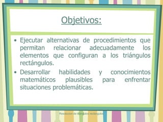Objetivos:
• Ejecutar alternativas de procedimientos que
permitan relacionar adecuadamente los
elementos que configuran a los triángulos
rectángulos.
• Desarrollar habilidades y conocimientos
matemáticos plausibles para enfrentar
situaciones problemáticas.
Resolucion de triángulos rectángulos
 