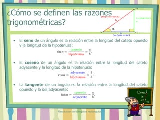 ¿Cómo se definen las razones
trigonométricas?
• El seno de un ángulo es la relación entre la longitud del cateto opuesto
y la longitud de la hipotenusa:
• El coseno de un ángulo es la relación entre la longitud del cateto
adyacente y la longitud de la hipotenusa:
• La tangente de un ángulo es la relación entre la longitud del cateto
opuesto y la del adyacente:
Resolucion de triángulos rectángulos
 