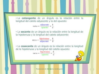 • La cotangente de un ángulo es la relación entre la
longitud del cateto adyacente y la del opuesto:
• La secante de un ángulo es la relación entre la longitud de
la hipotenusa y la longitud del cateto adyacente:
• La cosecante de un ángulo es la relación entre la longitud
de la hipotenusa y la longitud del cateto opuesto:
Resolucion de triángulos rectángulos
 
