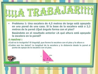 • Problema 1: Una escalera de 4,5 metros de largo está apoyada
en una pared de una casa. Si la base de la escalera está a 2,2
metros de la pared ¿Qué ángulo forma con el piso?
Basándote en el resultado anterior ¿A qué altura está apoyada
la escalera en la pared?
¿Cuál es la incógnita? El ánguloβ ,que forma la escalera con el piso y la altura a
¿Cuáles son los datos? La longitud de la escalera y la distancia desde la pared al
punto de apoyo de la escalera con el piso.
β
4,5m
a
2,2m
Resolucion de triángulos rectángulos
 