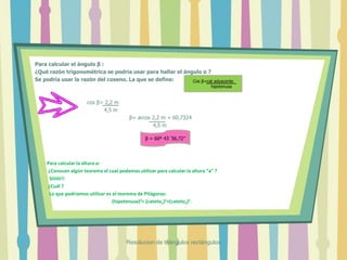 Para calcular el ángulo β :
¿Qué razón trigonométrica se podría usar para hallar el ángulo α ?
Se podría usar la razón del coseno. La que se define:
cos β= 2,2 m
4,5 m
β= arcos 2,2 m = 60,7324
4,5 m
Para calcular la altura a:
¿Conocen algún teorema el cual podamos utilizar para calcular la altura “a” ?
Siiiiiii!!
¿Cuál ?
Lo que podríamos utilizar es el teorema de Pitágoras:
(hipotenusa)2= (cateto1)2+(cateto2)2.
Cos β=cat adyacente
hipotenusa
β = 60º 43´56,72”
Resolucion de triángulos rectángulos
 