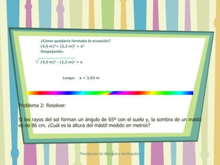 ¿Cómo quedaría formada la ecuación?
(4,5 m)2= (2,2 m)2 + a2
Despejando:
(4,5 m)2 - (2,2 m)2 = a
Luego: a = 3,93 m
Problema 2: Resolver:
Si los rayos del sol forman un ángulo de 65º con el suelo y, la sombra de un mástil
es de 86 cm. ¿Cuál es la altura del mástil medido en metros?
Resolucion de triángulos rectángulos
 