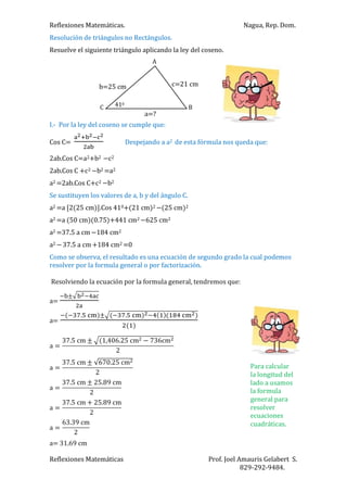 Reflexiones Matemáticas. Nagua, Rep. Dom.
Reflexiones Matemáticas Prof. Joel Amauris Gelabert S.
829-292-9484.
Resolución de triángulos no Rectángulos.
Resuelve el siguiente triángulo aplicando la ley del coseno.
I.- Por la ley del coseno se cumple que:
Cos C= Despejando a a2 de esta fórmula nos queda que:
2ab.Cos C=a2+b2 c2
2ab.Cos C +c2 b2 =a2
a2 =2ab.Cos C+c2 b2
Se sustituyen los valores de a, b y del ángulo C.
a2 =a [2(25 cm)].Cos 410+(21 cm)2 (25 cm)2
a2 =a (50 cm)(0.75)+441 cm2 625 cm2
a2 =37.5 a cm 184 cm2
a2 37.5 a cm +184 cm2 =0
Como se observa, el resultado es una ecuación de segundo grado la cual podemos
resolver por la formula general o por factorización.
Resolviendo la ecuación por la formula general, tendremos que:
a=
a=
a= 31.69 cm
410
A
C B
a=?
c=21 cmb=25 cm
Para calcular
la longitud del
lado a usamos
la formula
general para
resolver
ecuaciones
cuadráticas.
 