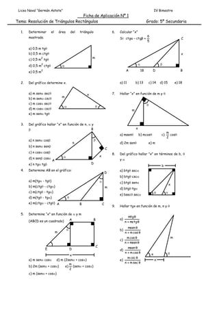 Liceo Naval “Germán Astete”

IV Bimestre

Ficha de Aplicación Nº 1
Tema: Resolución de Triángulos Rectángulos
1.

Determinar

el

área

del

triángulo

6.

mostrado.

Grado: 5º Secundaria

Calcular “x”
Si: ctg  ctg 

6
5

C

a) 0,5 m tg
b) 0,5 m ctg
c) 0,5 m tg
2

d) 0,5 m ctg
e) 0,5 m
2.

x

m

2





A

2

a) m sen sec
c) m cos sec

7.

x

m

b) m sen csc



d) m cos csc

D

b) 13

c) 14

x
a) msen

b) n sen sen



e) n tg tg
4.

d) 2m sen

A

8.

x



m
cos
2

e) m

a) btg sec

D

b) btg csc



b) m(ctg - ctg)

c) btg sen

m

e) m(ctg - ctg) A

B

C

9.

A

B

a)

mtg 
n  mctg 

b)

D

x
a) m sen cos d) m (2sen + cos)
m
b) 2m (sen + cos)
e) (sen + cos)
2
c) m (sen + cos)

C

msen 
n  m cos 

c)





Hallar tgx en función de m, n y 

Determine “x” en función de  y m

m



e) bsec sec



(ABCD es un cuadrado)

x

d) btg tg

c) m(ctg - tg)
d) m(tg - tg)

Del gráfico hallar ”x” en términos de b, 
b

Determine AB en el gráfico:

E

c)

y

D

a) m(tg - tg)

5.

b) mcos

C

c) n cos cos
d) n sen cos

e) 18

m

Del gráfico hallar “x” en función de n,  y
B


n

d) 15





a) n sen cos

B

Hallar “x” en función de m y 

e) m sen tg
3.

18

a) 11

Del gráfico determine x.



m cos 
n  msen 

d)

msen 
n  m cos 

m csc 
e)
n  m sec 

m



x
n

 